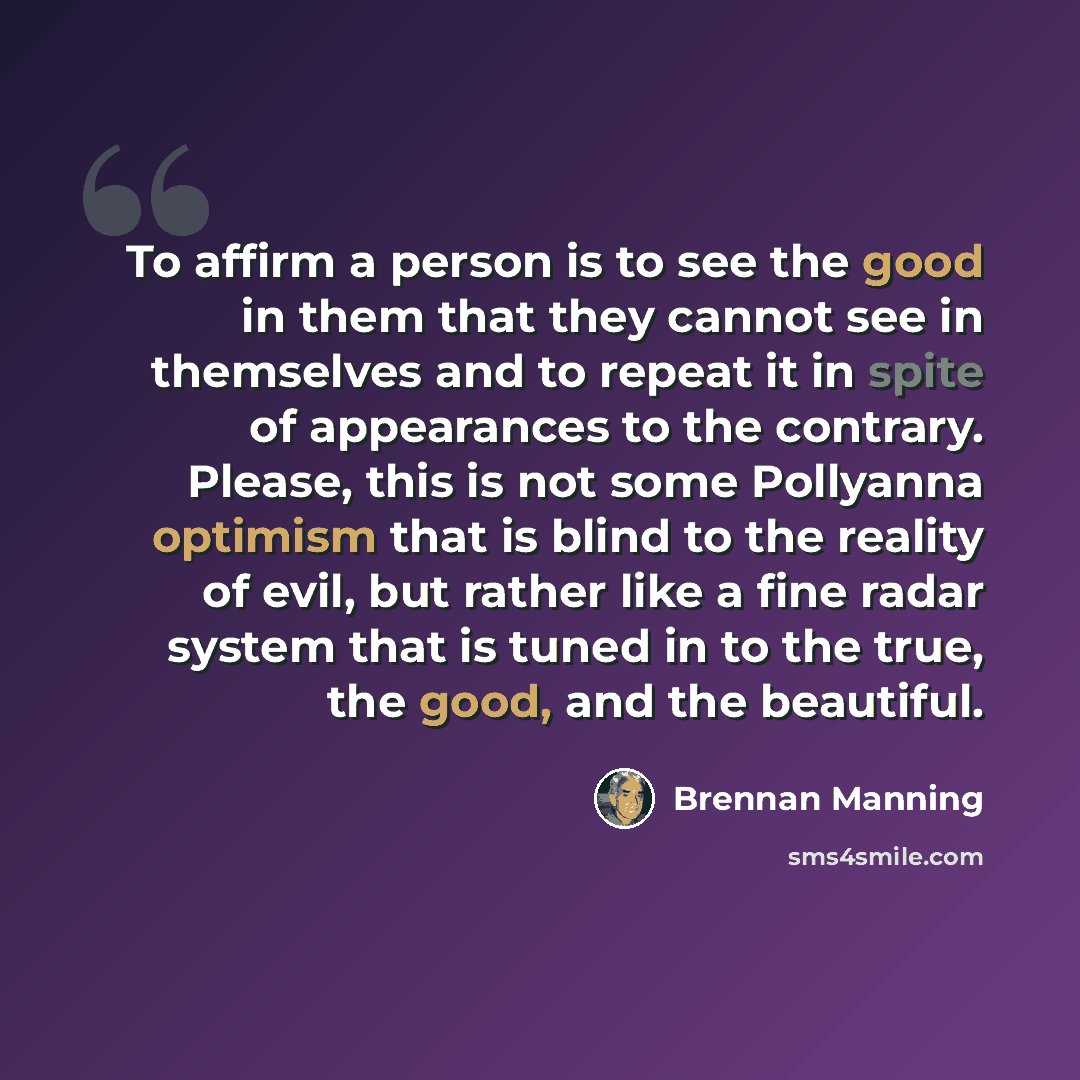 “To affirm a person is to see the good in them that they cannot see in themselves and to repeat it in spite of appearances to the contrary. Please, this is not some Pollyanna optimism that is blind to the reality of evil, but rather like a fine radar system that is tuned in to the true, the good…” quote by Brennan Manning