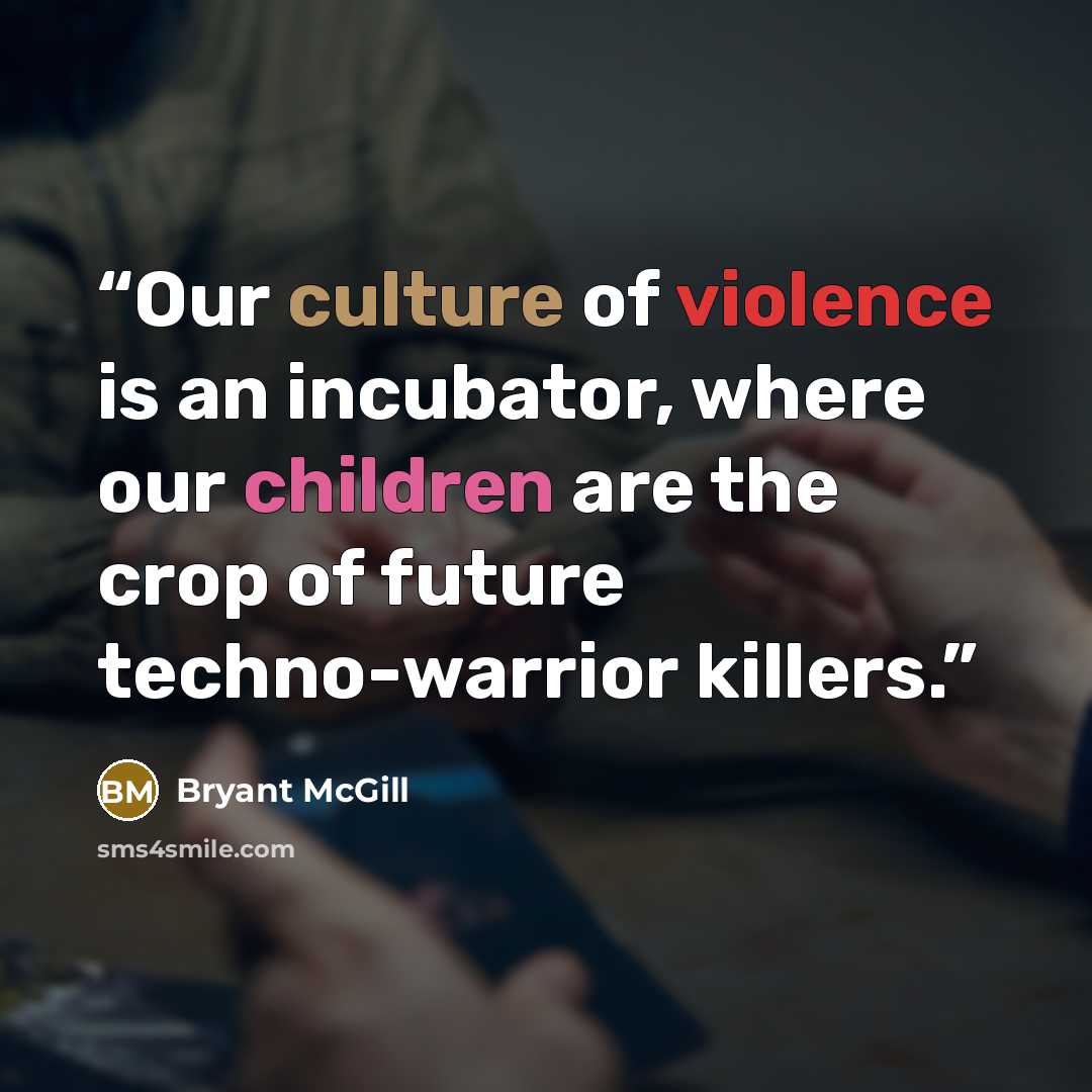 “Our culture of violence is an incubator, where our children are the crop of future techno-warrior killers.” quote by Bryant McGill