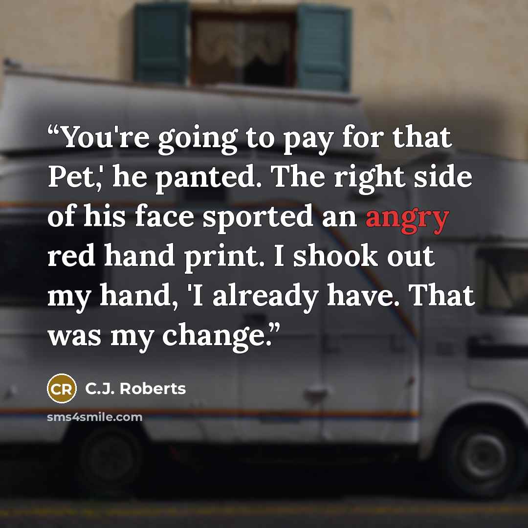 “You're going to pay for that Pet,' he panted. The right side of his face sported an angry red hand print. I shook out my hand, 'I already have. That was my change.” quote by C.J. Roberts