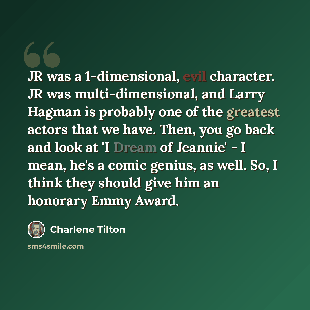 “JR was a 1-dimensional, evil character. JR was multi-dimensional, and Larry Hagman is probably one of the greatest actors that we have. Then, you go back and look at 'I Dream of Jeannie' - I mean, he's a comic genius, as well. So, I think they should give him an honorary Emmy Award.” quote by Charlene Tilton