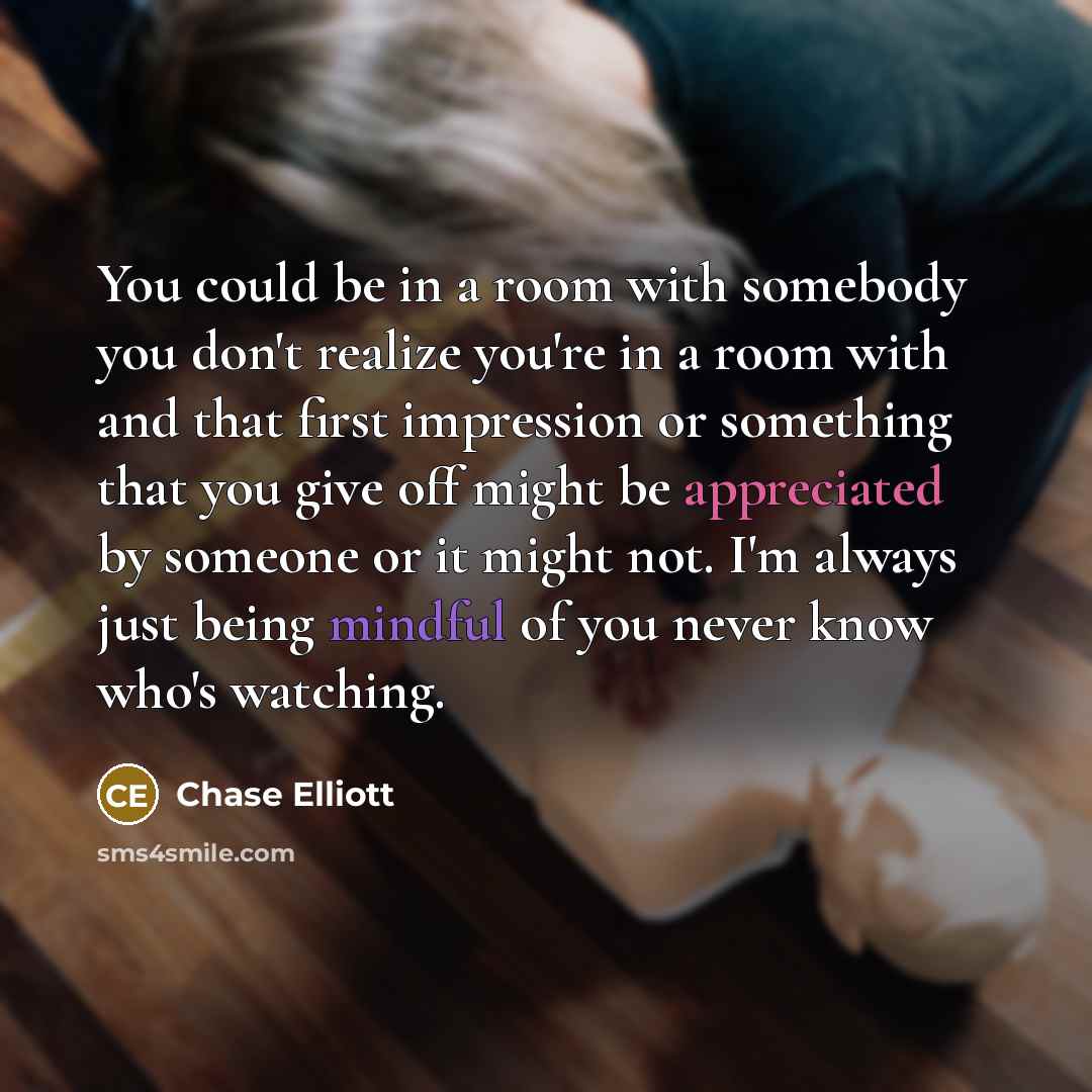 “You could be in a room with somebody you don't realize you're in a room with and that first impression or something that you give off might be appreciated by someone or it might not. I'm always just being mindful of you never know who's watching.” quote by Chase Elliott