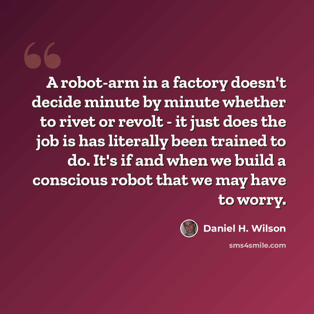 “A robot-arm in a factory doesn't decide minute by minute whether to rivet or revolt - it just does the job is has literally been trained to do. It's if and when we build a conscious robot that we may have to worry.” quote by Daniel H. Wilson