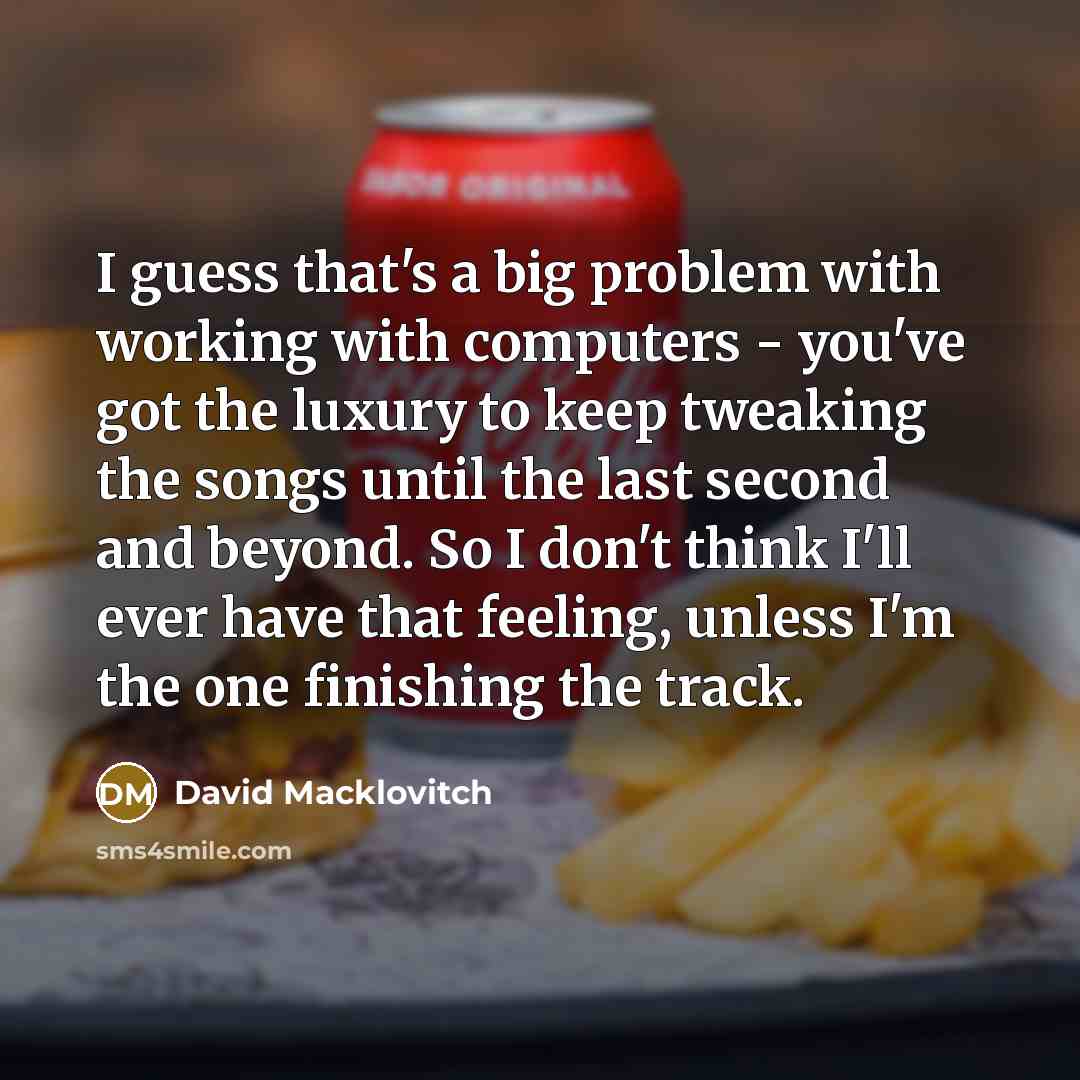 “I guess that's a big problem with working with computers - you've got the luxury to keep tweaking the songs until the last second and beyond. So I don't think I'll ever have that feeling, unless I'm the one finishing the track.” quote by David Macklovitch