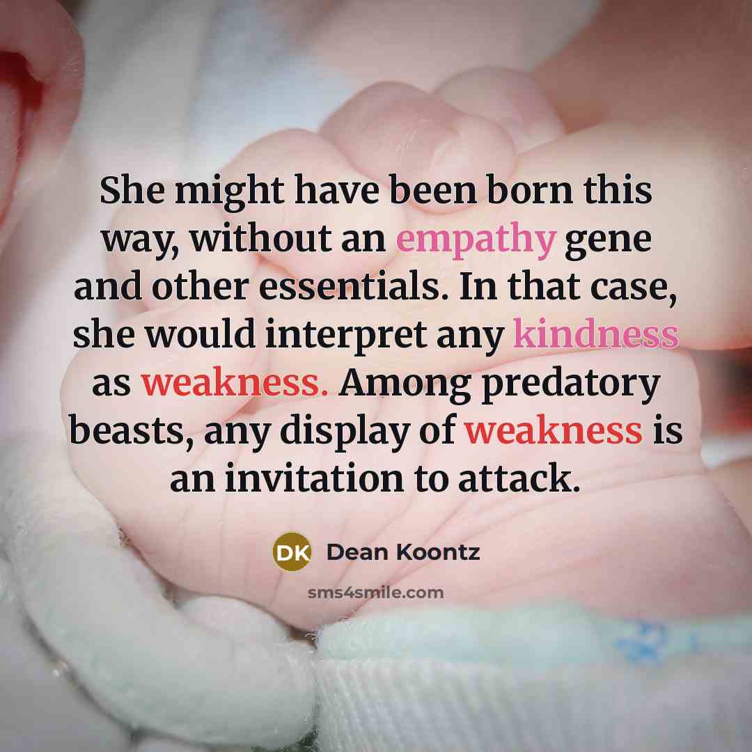 “She might have been born this way, without an empathy gene and other essentials. In that case, she would interpret any kindness as weakness. Among predatory beasts, any display of weakness is an invitation to attack.” quote by Dean Koontz
