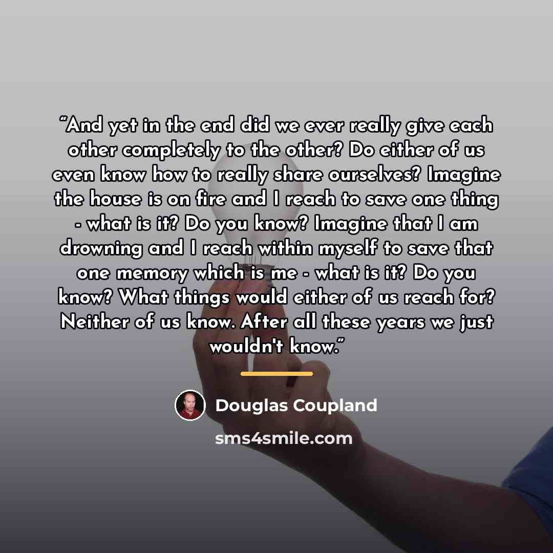 “And yet in the end did we ever really give each other completely to the other? Do either of us even know how to really share ourselves? Imagine the house is on fire and I reach to save one thing - what is it? Do you know? Imagine that I am drowning and I reach within myself to save that one memory…” quote by Douglas Coupland