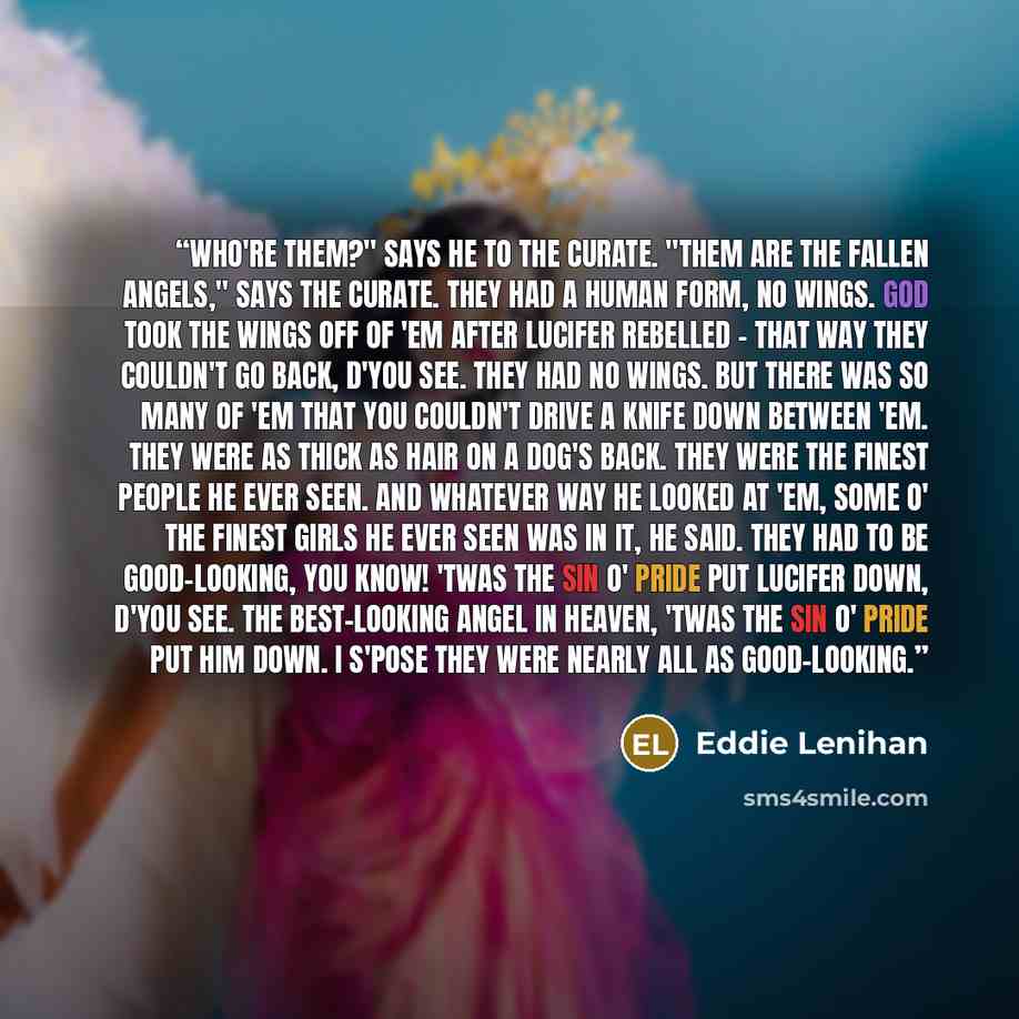 “Who're them?" says he to the curate. "Them are the fallen angels," says the curate. They had a human form, no wings. God took the wings off of 'em after Lucifer rebelled - that way they couldn't go back, d'you see. They had no wings. But there was so many of 'em that you couldn't drive a knife…” quote by Eddie Lenihan