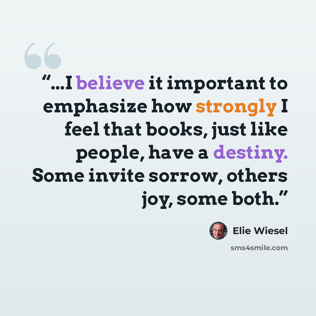 “...I believe it important to emphasize how strongly I feel that books, just like people, have a destiny. Some invite sorrow, others joy, some both.” quote by Elie Wiesel