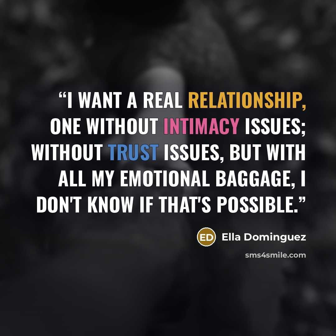 “I want a real relationship, one without intimacy issues; without trust issues, but with all my emotional baggage, I don't know if that's possible.” quote by Ella Dominguez