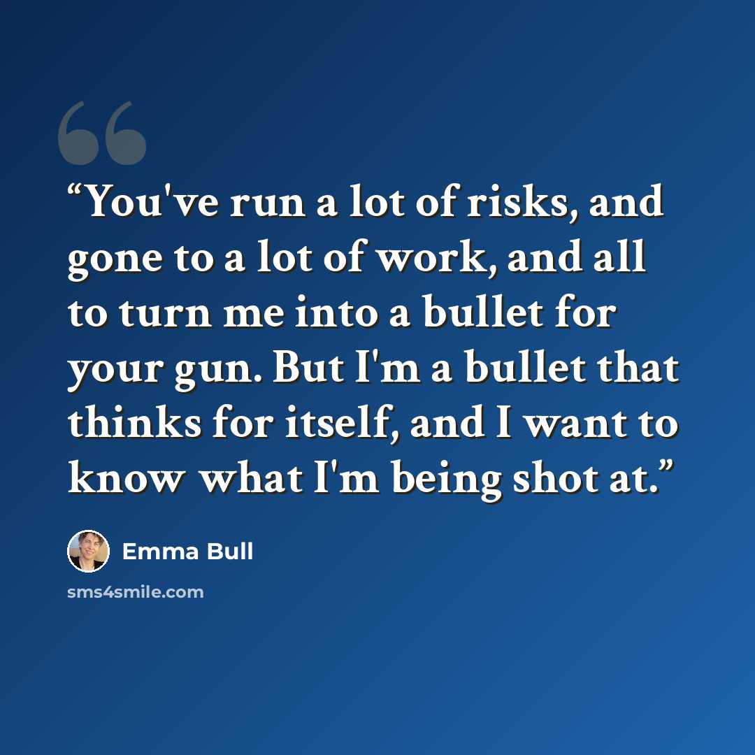 “You've run a lot of risks, and gone to a lot of work, and all to turn me into a bullet for your gun. But I'm a bullet that thinks for itself, and I want to know what I'm being shot at.” quote by Emma Bull
