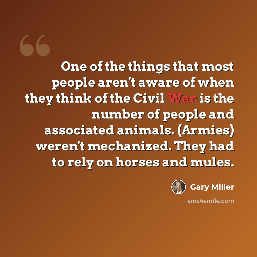 “One of the things that most people aren't aware of when they think of the Civil War is the number of people and associated animals. (Armies) weren't mechanized. They had to rely on horses and mules.” quote by Gary Miller