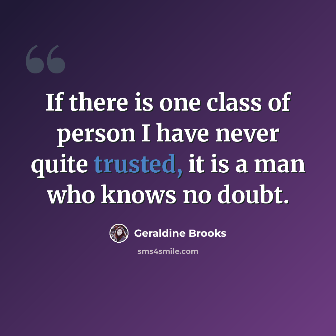 “If there is one class of person I have never quite trusted, it is a man who knows no doubt.” quote by Geraldine Brooks