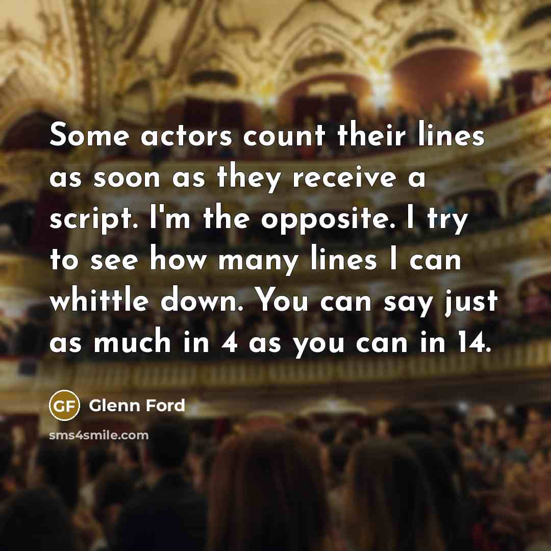 “Some actors count their lines as soon as they receive a script. I'm the opposite. I try to see how many lines I can whittle down. You can say just as much in 4 as you can in 14.” quote by Glenn Ford