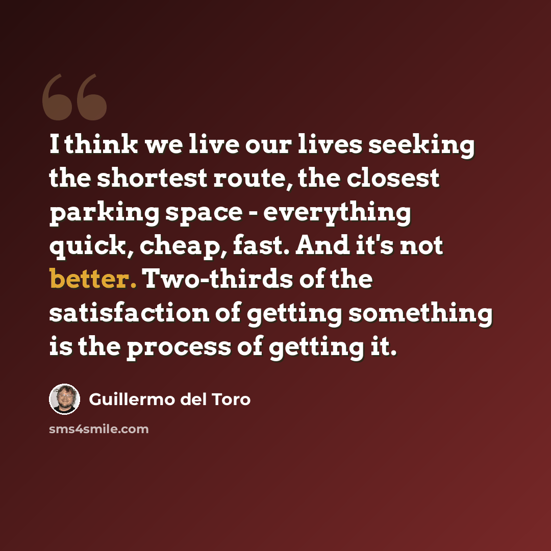 “I think we live our lives seeking the shortest route, the closest parking space - everything quick, cheap, fast. And it's not better. Two-thirds of the satisfaction of getting something is the process of getting it.” quote by Guillermo del Toro
