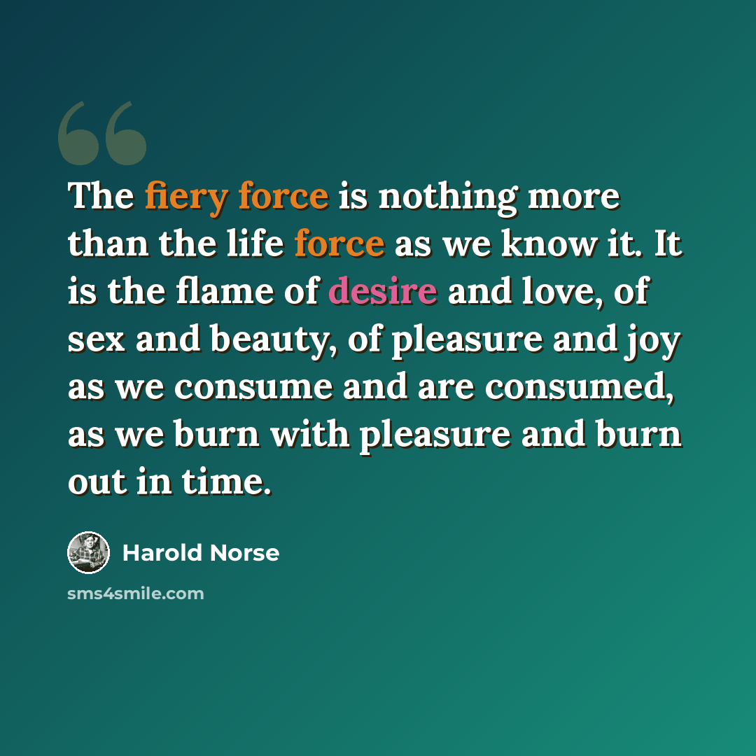 “The fiery force is nothing more than the life force as we know it. It is the flame of desire and love, of sex and beauty, of pleasure and joy as we consume and are consumed, as we burn with pleasure and burn out in time.” quote by Harold Norse