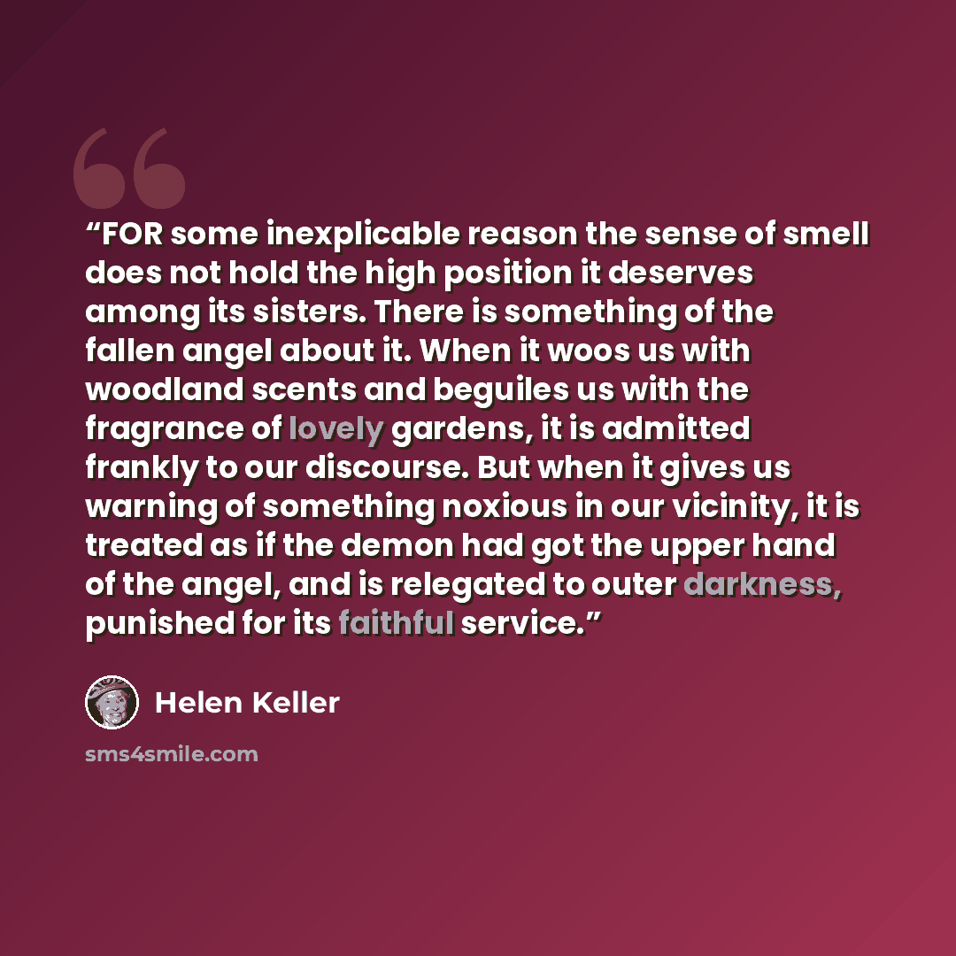 “FOR some inexplicable reason the sense of smell does not hold the high position it deserves among its sisters. There is something of the fallen angel about it. When it woos us with woodland scents and beguiles us with the fragrance of lovely gardens, it is admitted frankly to our discourse. But…” quote by Helen Keller