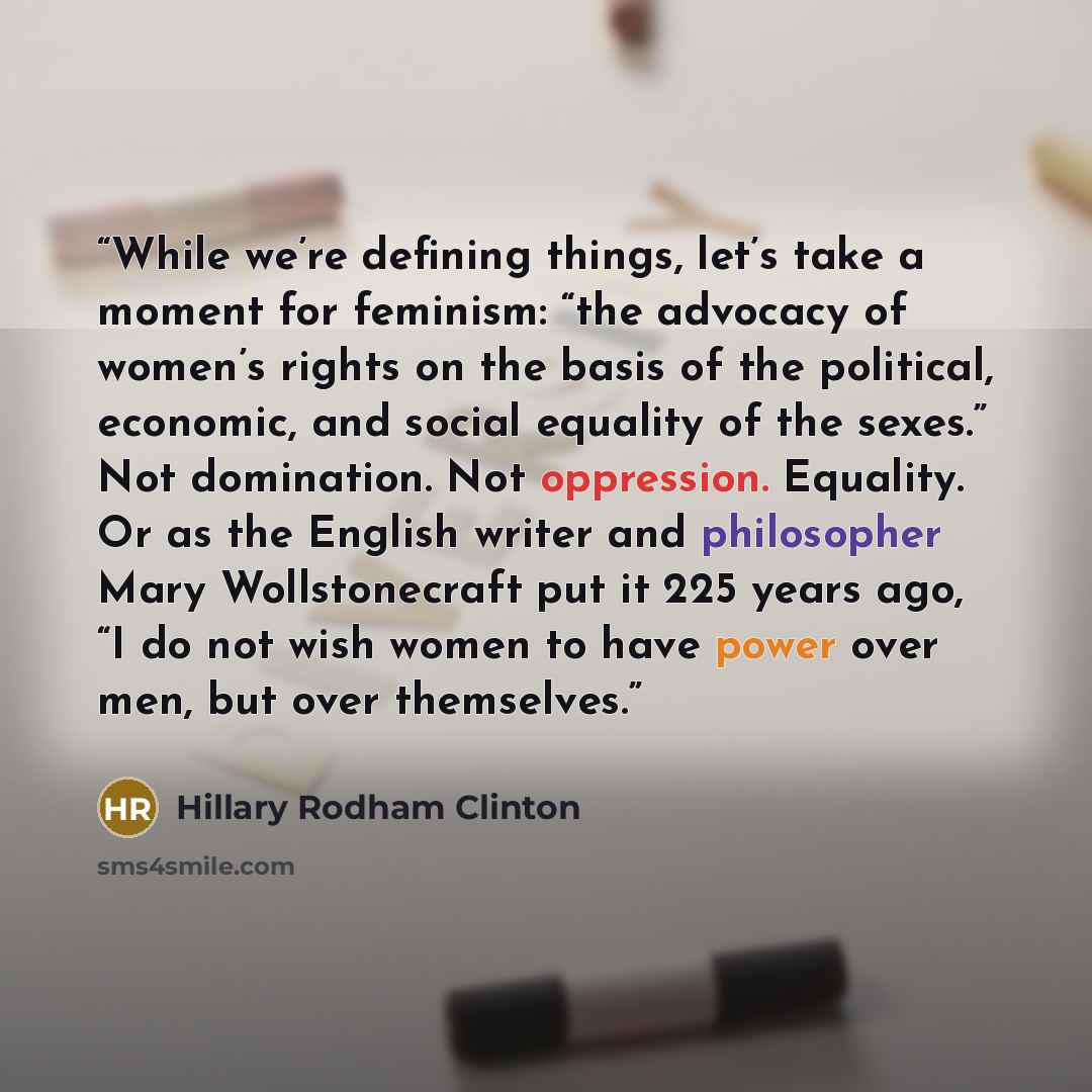 “While we’re defining things, let’s take a moment for feminism: “the advocacy of women’s rights on the basis of the political, economic, and social equality of the sexes.” Not domination. Not oppression. Equality. Or as the English writer and philosopher Mary Wollstonecraft put it 225 years ago, “I…” quote by Hillary Rodham Clinton