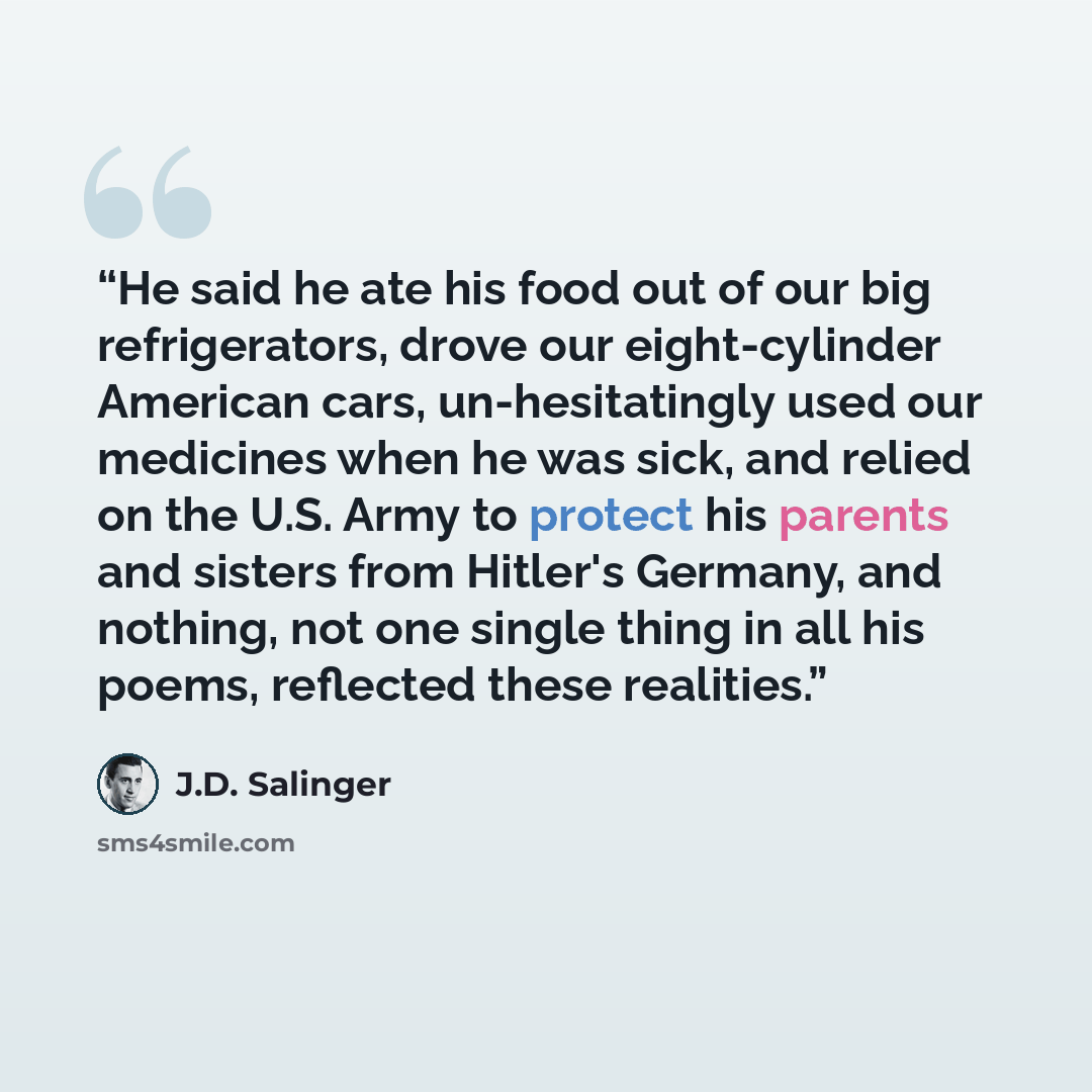 “He said he ate his food out of our big refrigerators, drove our eight-cylinder American cars, un-hesitatingly used our medicines when he was sick, and relied on the U.S. Army to protect his parents and sisters from Hitler's Germany, and nothing, not one single thing in all his poems, reflected…” quote by J.D. Salinger
