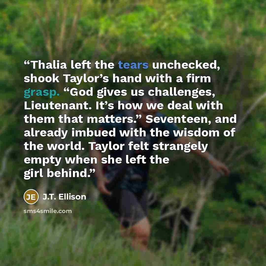 “Thalia left the tears unchecked, shook Taylor’s hand with a firm grasp. “God gives us challenges, Lieutenant. It’s how we deal with them that matters.” Seventeen, and already imbued with the wisdom of the world. Taylor felt strangely empty when she left the girl behind.” quote by J.T. Ellison