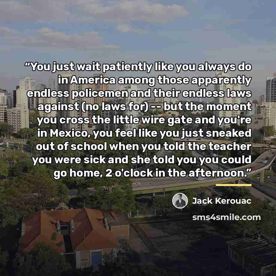 “You just wait patiently like you always do in America among those apparently endless policemen and their endless laws against (no laws for) -- but the moment you cross the little wire gate and you're in Mexico, you feel like you just sneaked out of school when you told the teacher you were sick…” quote by Jack Kerouac