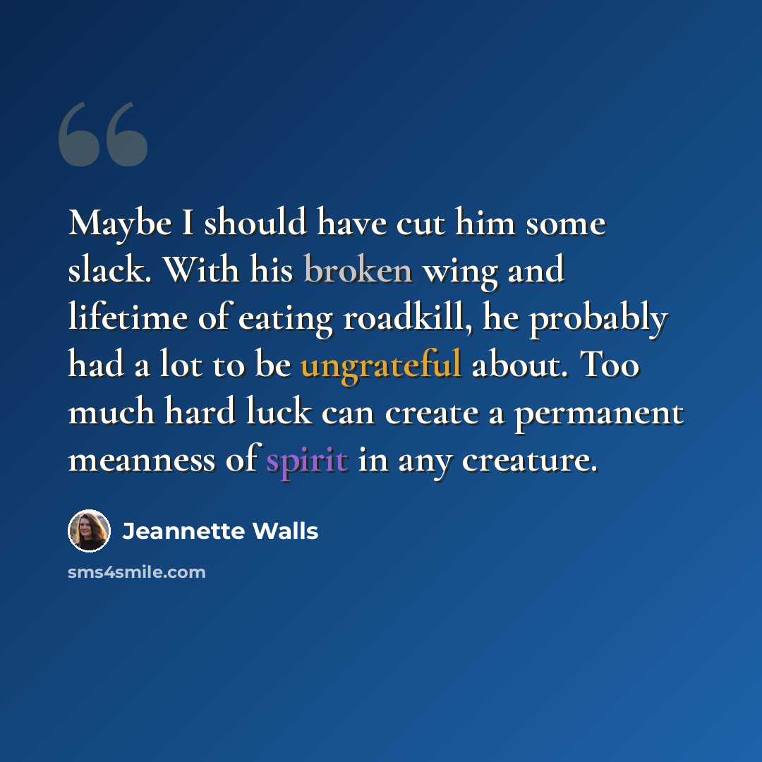 “Maybe I should have cut him some slack. With his broken wing and lifetime of eating roadkill, he probably had a lot to be ungrateful about. Too much hard luck can create a permanent meanness of spirit in any creature.” quote by Jeannette Walls