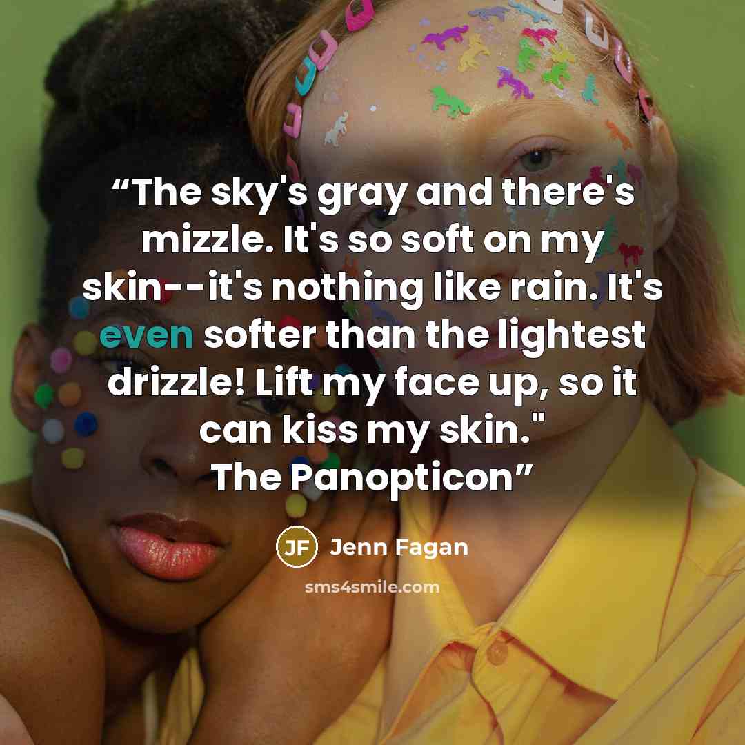 “The sky's gray and there's mizzle. It's so soft on my skin--it's nothing like rain. It's even softer than the lightest drizzle! Lift my face up, so it can kiss my skin." The Panopticon” quote by Jenn Fagan