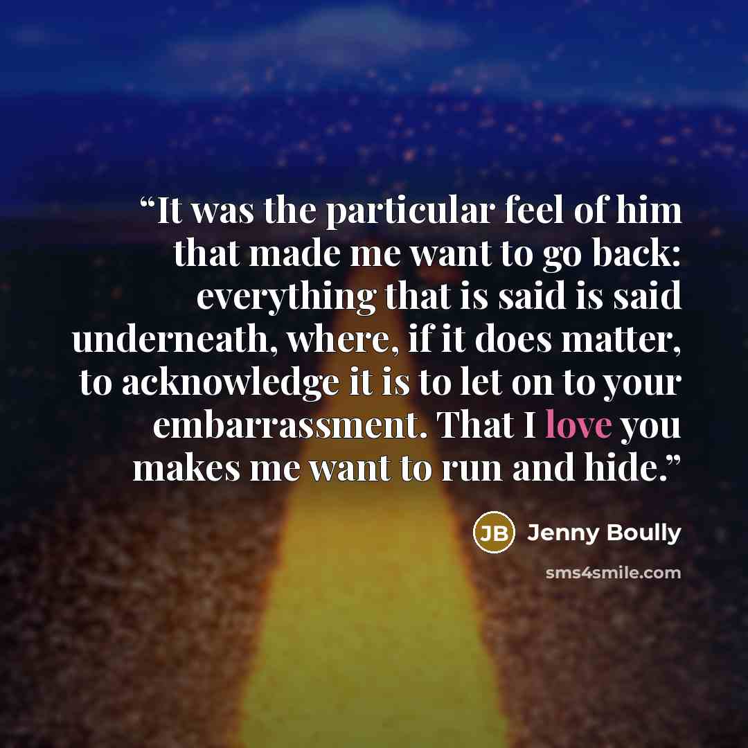 “It was the particular feel of him that made me want to go back: everything that is said is said underneath, where, if it does matter, to acknowledge it is to let on to your embarrassment. That I love you makes me want to run and hide.” quote by Jenny Boully