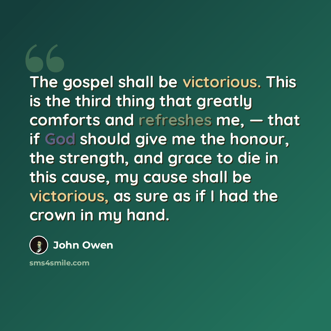 “The gospel shall be victorious. This is the third thing that greatly comforts and refreshes me, — that if God should give me the honour, the strength, and grace to die in this cause, my cause shall be victorious, as sure as if I had the crown in my hand.” quote by John Owen
