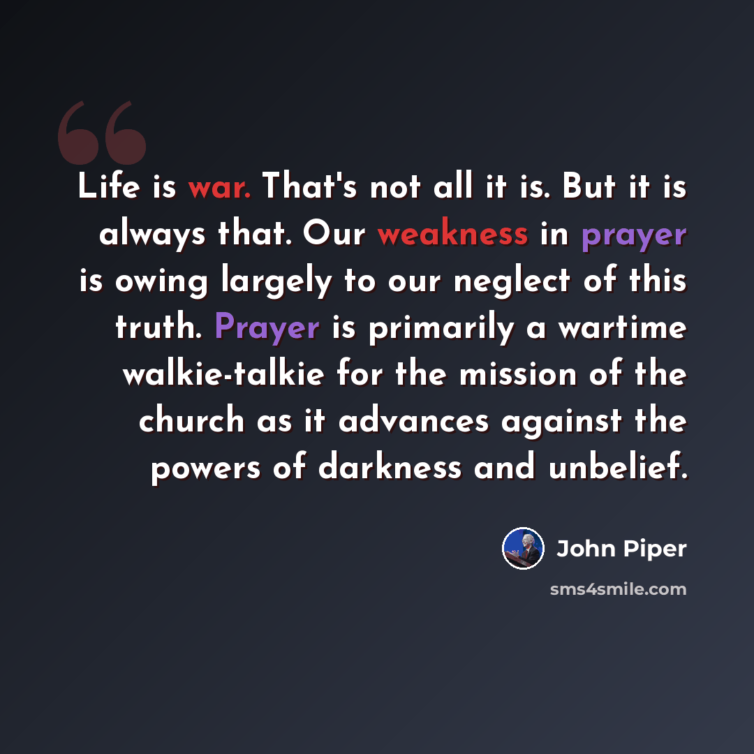 “Life is war. That's not all it is. But it is always that. Our weakness in prayer is owing largely to our neglect of this truth. Prayer is primarily a wartime walkie-talkie for the mission of the church as it advances against the powers of darkness and unbelief.” quote by John Piper