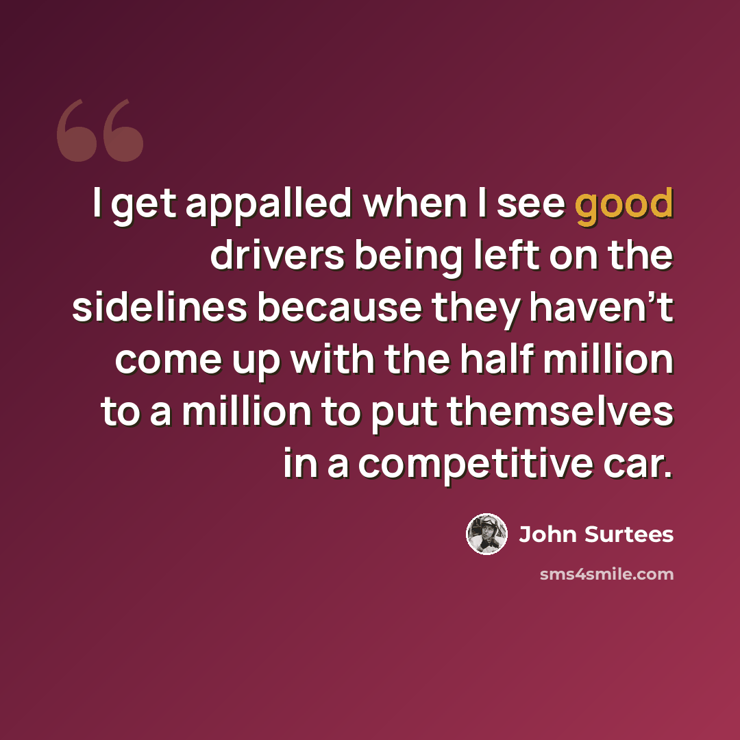 “I get appalled when I see good drivers being left on the sidelines because they haven't come up with the half million to a million to put themselves in a competitive car.” quote by John Surtees
