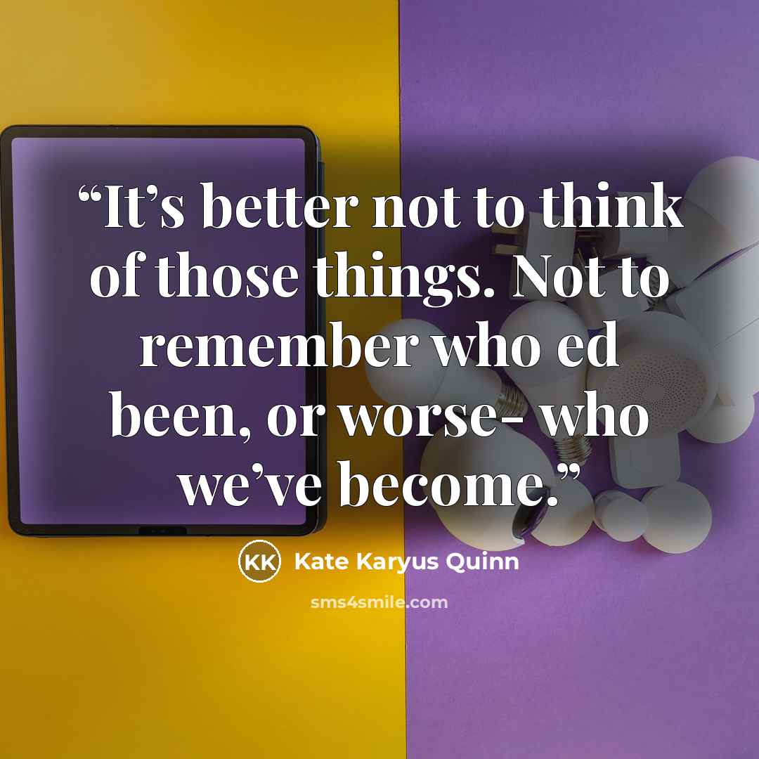 “It’s better not to think of those things. Not to remember who ed been, or worse- who we’ve become.” quote by Kate Karyus Quinn