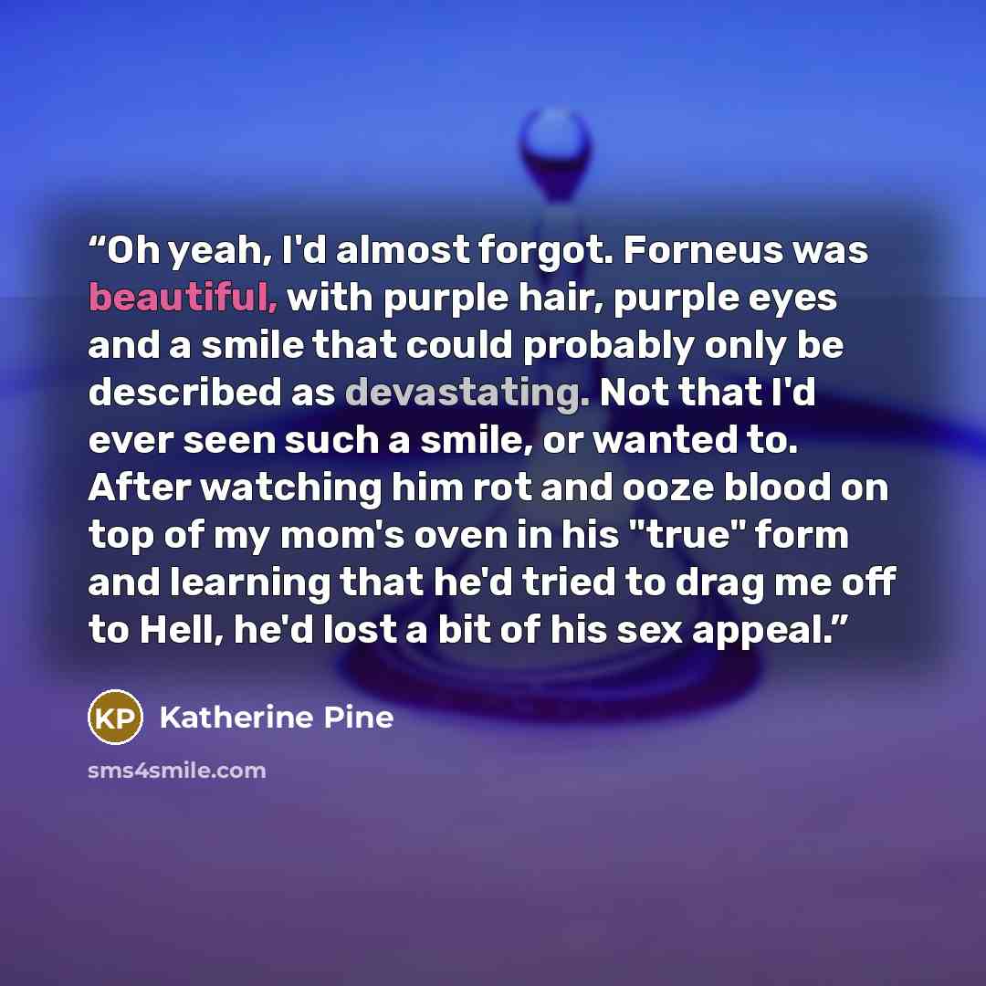 “Oh yeah, I'd almost forgot. Forneus was beautiful, with purple hair, purple eyes and a smile that could probably only be described as devastating. Not that I'd ever seen such a smile, or wanted to. After watching him rot and ooze blood on top of my mom's oven in his "true" form and learning that…” quote by Katherine Pine