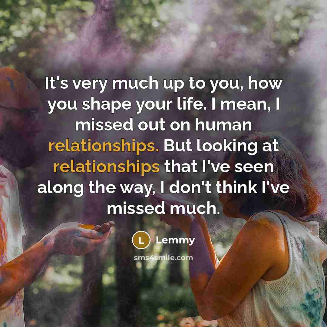 “It's very much up to you, how you shape your life. I mean, I missed out on human relationships. But looking at relationships that I've seen along the way, I don't think I've missed much.” quote by Lemmy