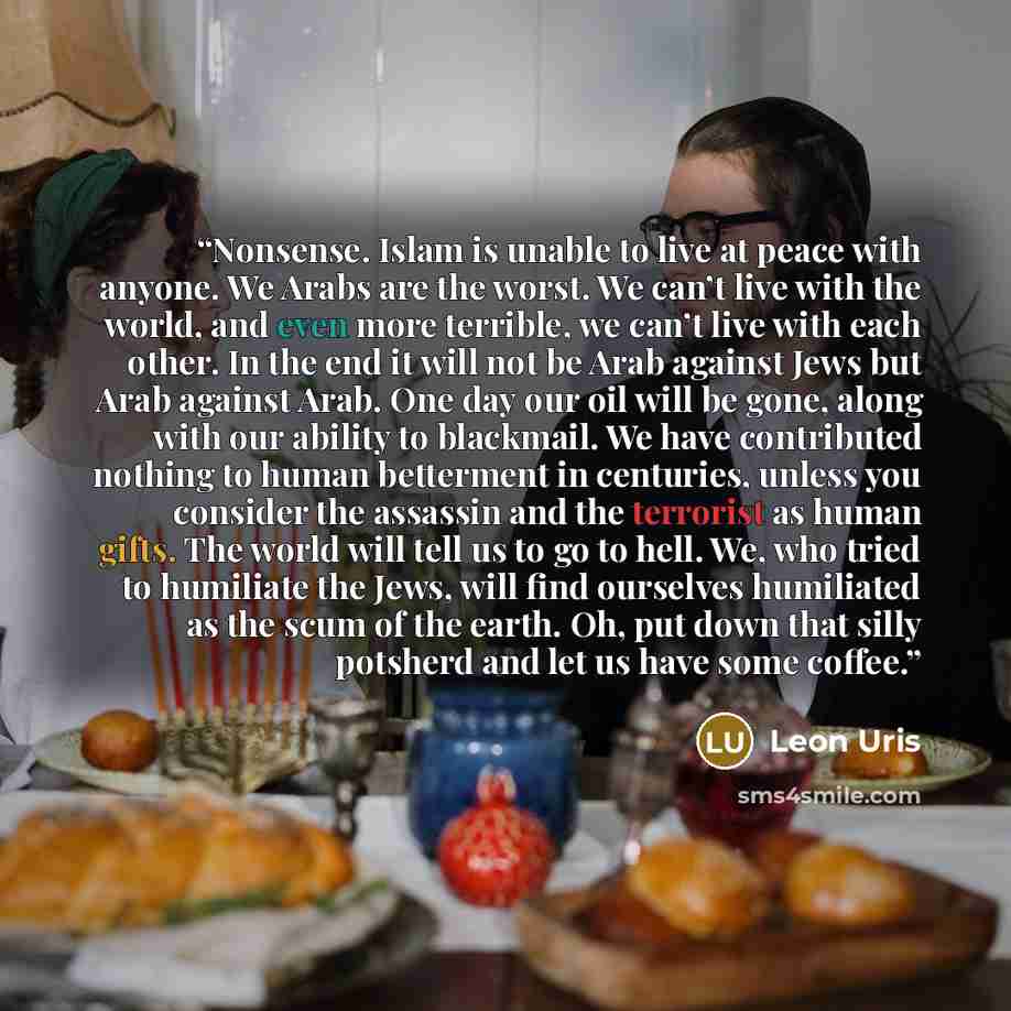 “Nonsense. Islam is unable to live at peace with anyone. We Arabs are the worst. We can’t live with the world, and even more terrible, we can’t live with each other. In the end it will not be Arab against Jews but Arab against Arab. One day our oil will be gone, along with our ability to blackmail…” quote by Leon Uris