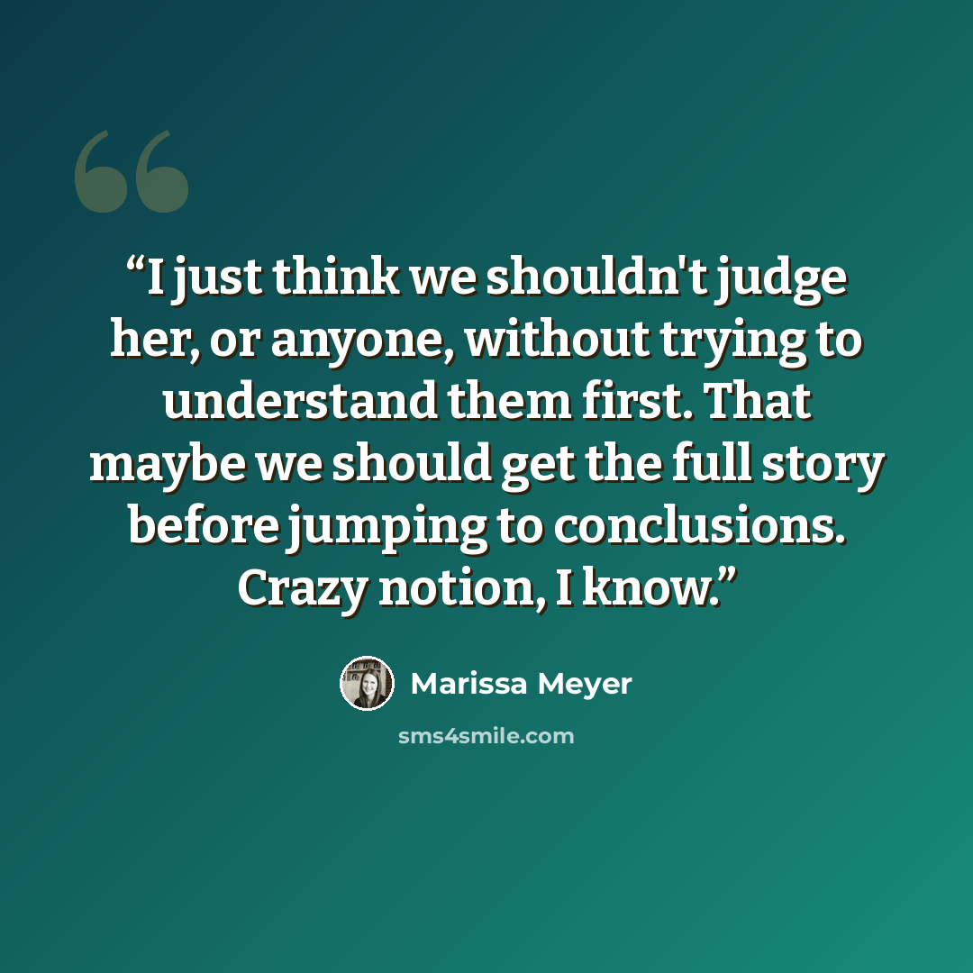 “I just think we shouldn't judge her, or anyone, without trying to understand them first. That maybe we should get the full story before jumping to conclusions. Crazy notion, I know.” quote by Marissa Meyer