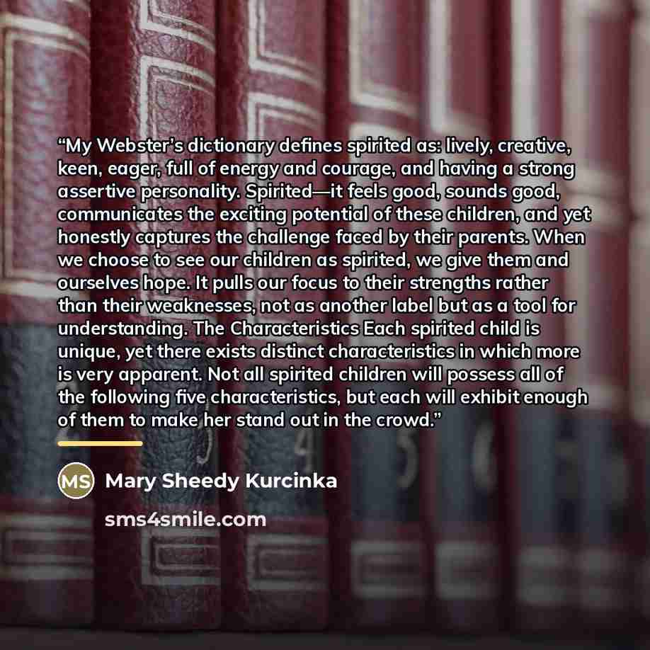 “My Webster’s dictionary defines spirited as: lively, creative, keen, eager, full of energy and courage, and having a strong assertive personality. Spirited—it feels good, sounds good, communicates the exciting potential of these children, and yet honestly captures the challenge faced by their…” quote by Mary Sheedy Kurcinka