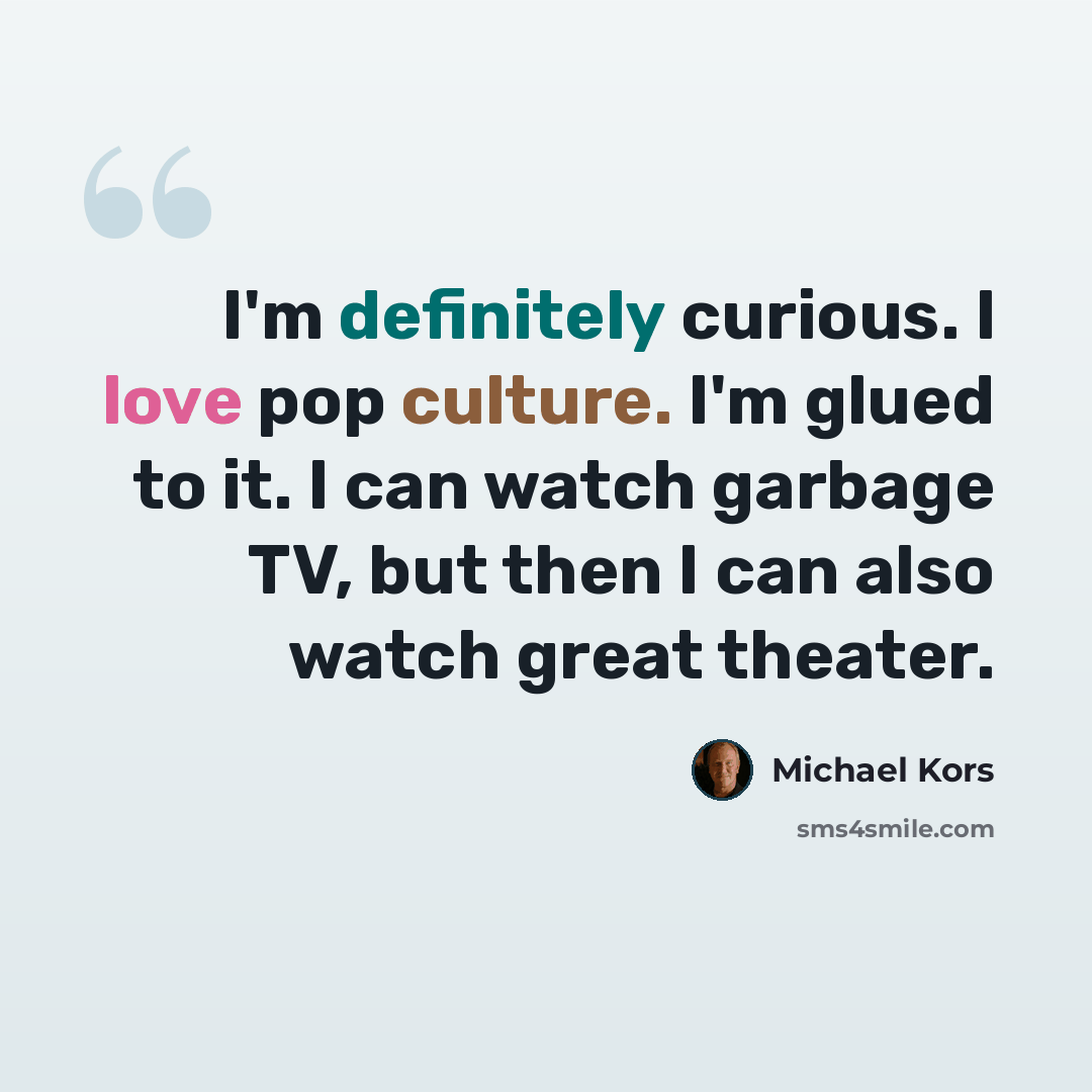 “I'm definitely curious. I love pop culture. I'm glued to it. I can watch garbage TV, but then I can also watch great theater.” quote by Michael Kors