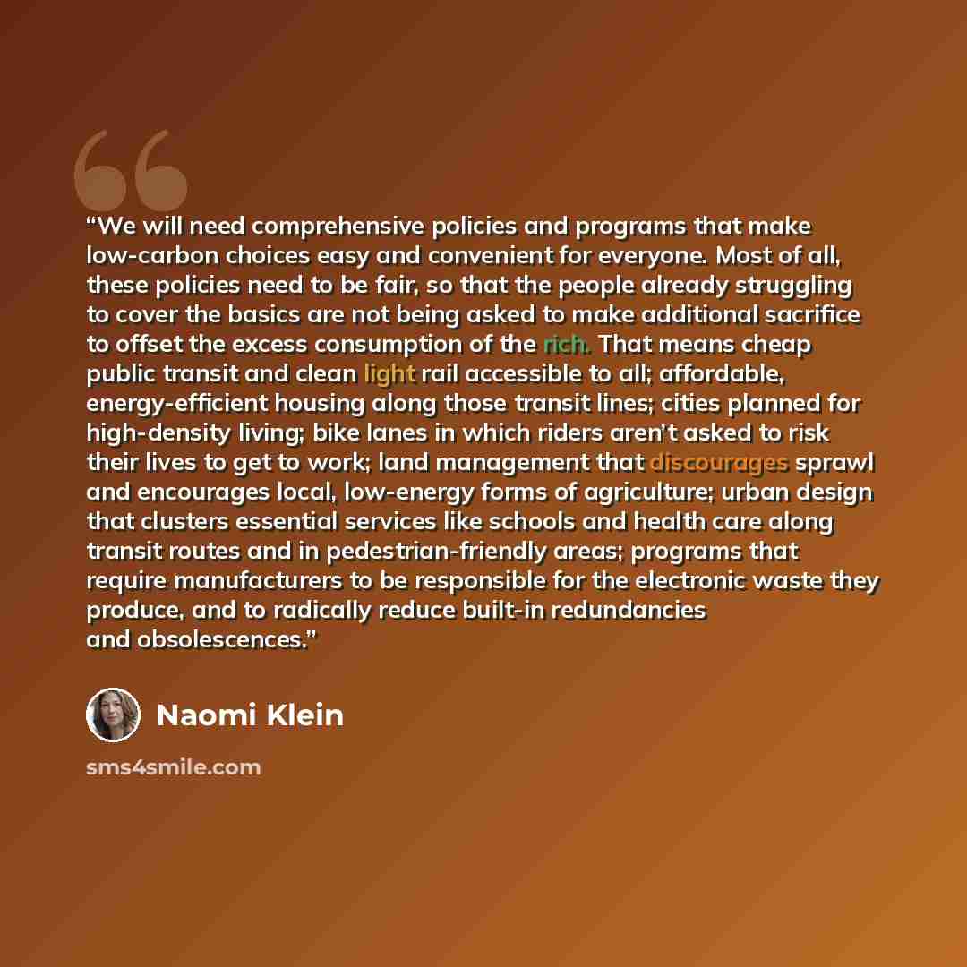 “We will need comprehensive policies and programs that make low-carbon choices easy and convenient for everyone. Most of all, these policies need to be fair, so that the people already struggling to cover the basics are not being asked to make additional sacrifice to offset the excess consumption…” quote by Naomi Klein