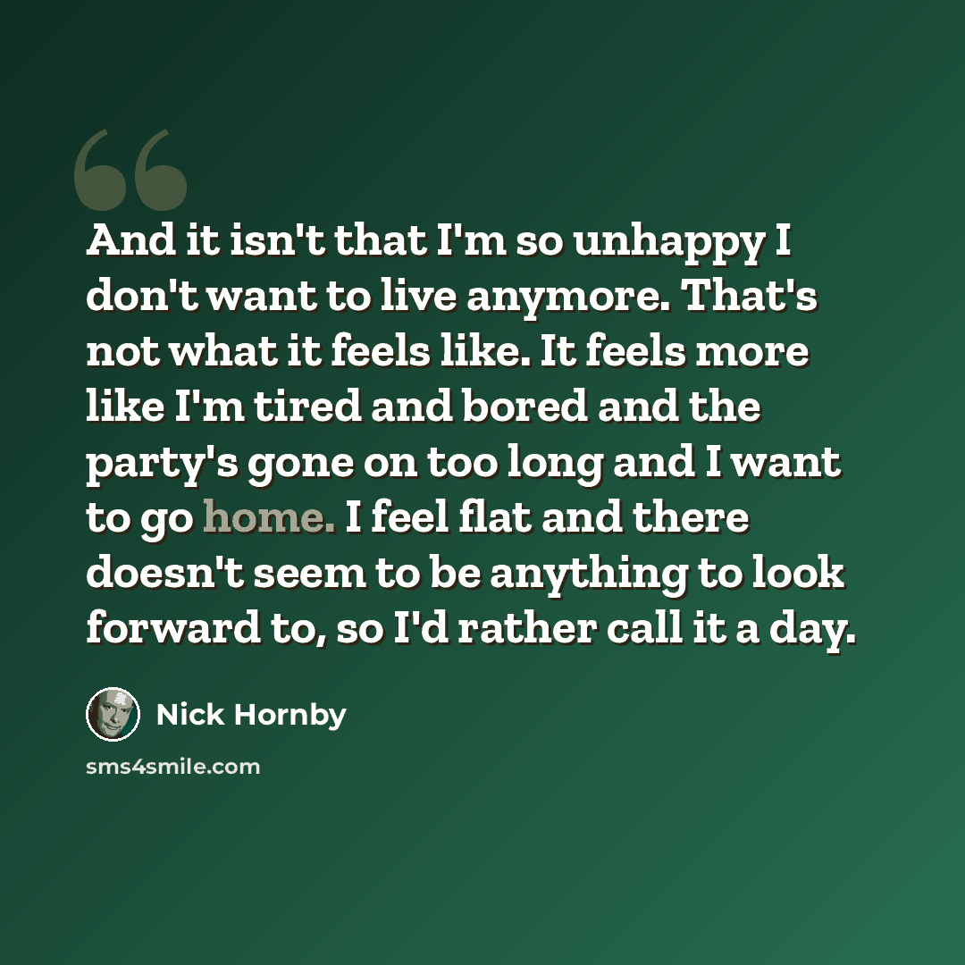 “And it isn't that I'm so unhappy I don't want to live anymore. That's not what it feels like. It feels more like I'm tired and bored and the party's gone on too long and I want to go home. I feel flat and there doesn't seem to be anything to look forward to, so I'd rather call it a day.” quote by Nick Hornby