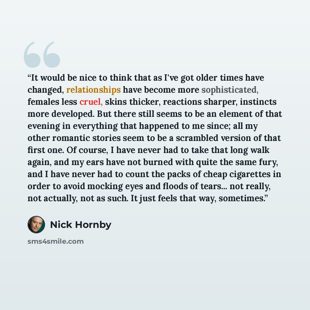 “It would be nice to think that as I've got older times have changed, relationships have become more sophisticated, females less cruel, skins thicker, reactions sharper, instincts more developed. But there still seems to be an element of that evening in everything that happened to me since; all my…” quote by Nick Hornby