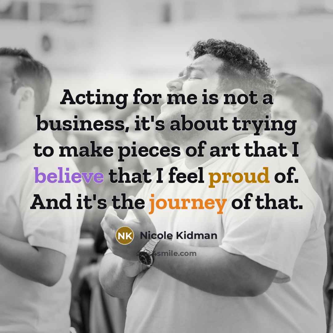 “Acting for me is not a business, it's about trying to make pieces of art that I believe that I feel proud of. And it's the journey of that.” quote by Nicole Kidman