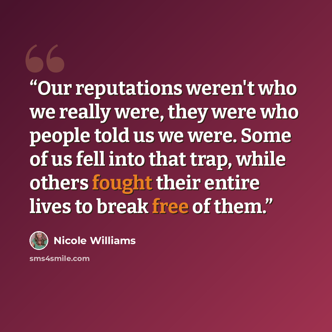 “Our reputations weren't who we really were, they were who people told us we were. Some of us fell into that trap, while others fought their entire lives to break free of them.” quote by Nicole Williams