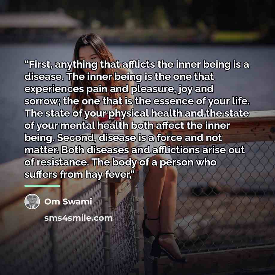 “First, anything that afflicts the inner being is a disease. The inner being is the one that experiences pain and pleasure, joy and sorrow; the one that is the essence of your life. The state of your physical health and the state of your mental health both affect the inner being. Second, disease is…” quote by Om Swami