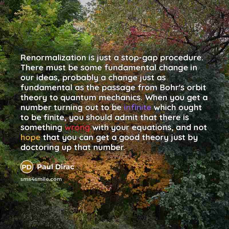 “Renormalization is just a stop-gap procedure. There must be some fundamental change in our ideas, probably a change just as fundamental as the passage from Bohr's orbit theory to quantum mechanics. When you get a number turning out to be infinite which ought to be finite, you should admit that…” quote by Paul Dirac