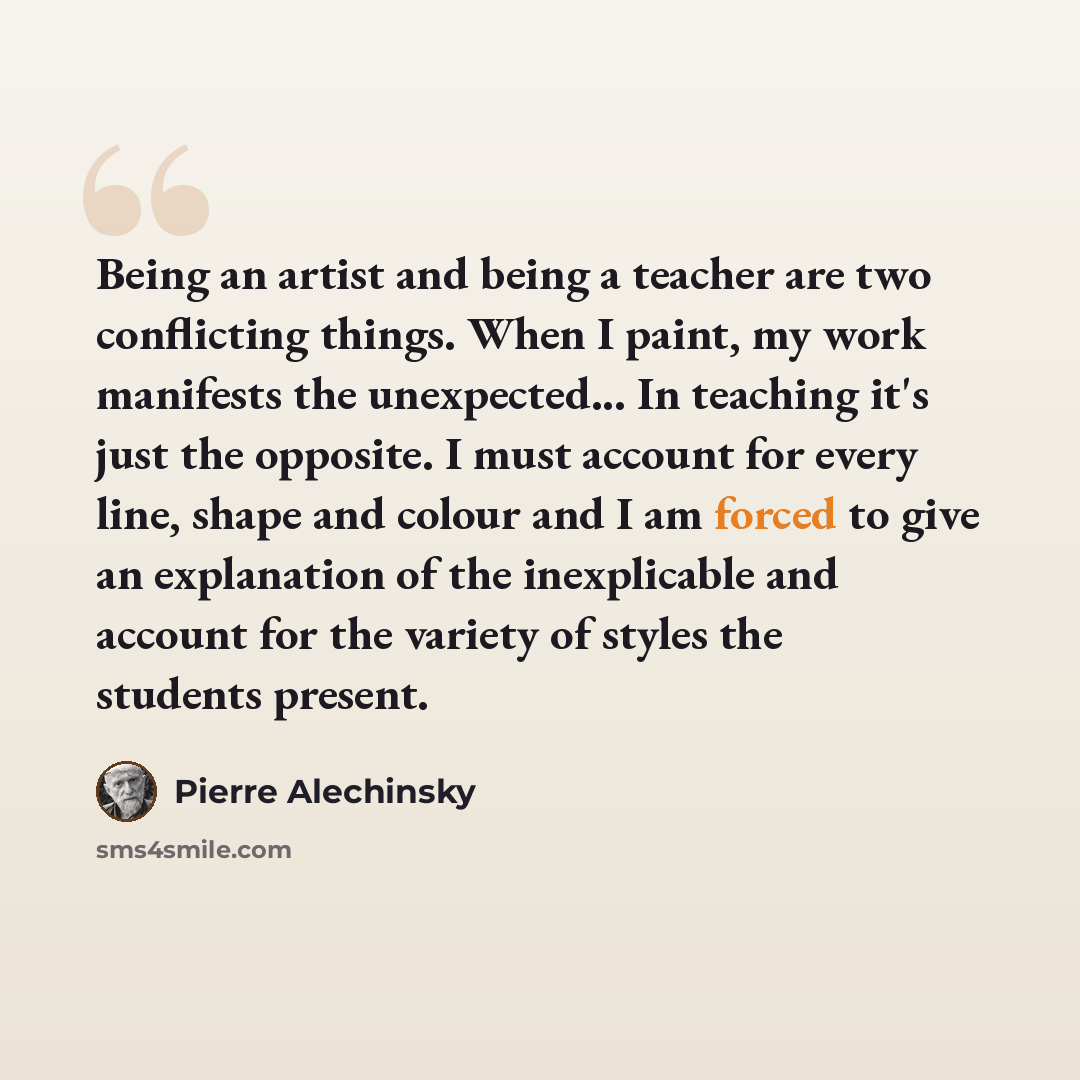 “Being an artist and being a teacher are two conflicting things. When I paint, my work manifests the unexpected... In teaching it's just the opposite. I must account for every line, shape and colour and I am forced to give an explanation of the inexplicable and account for the variety of styles the…” quote by Pierre Alechinsky