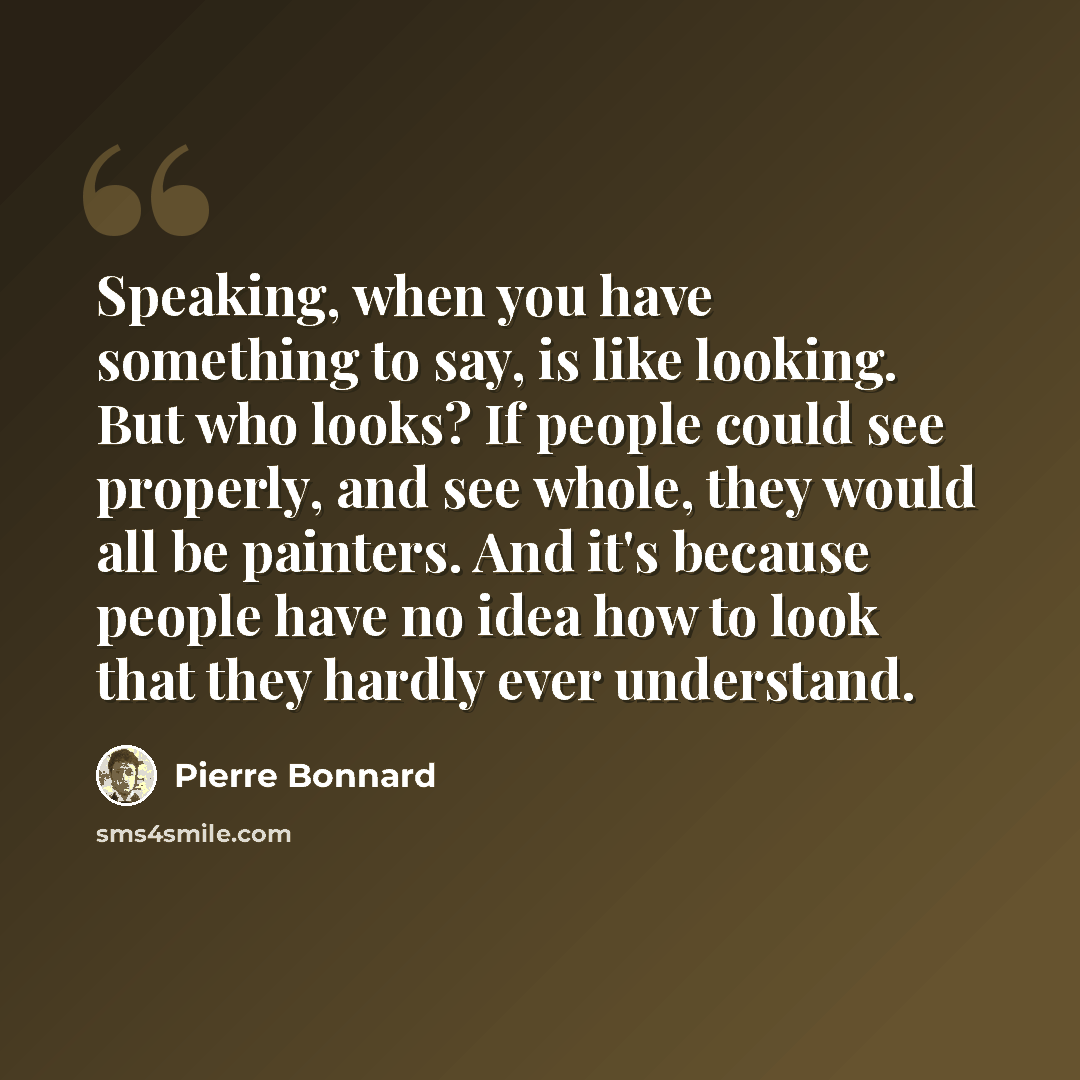 “Speaking, when you have something to say, is like looking. But who looks? If people could see properly, and see whole, they would all be painters. And it's because people have no idea how to look that they hardly ever understand.” quote by Pierre Bonnard