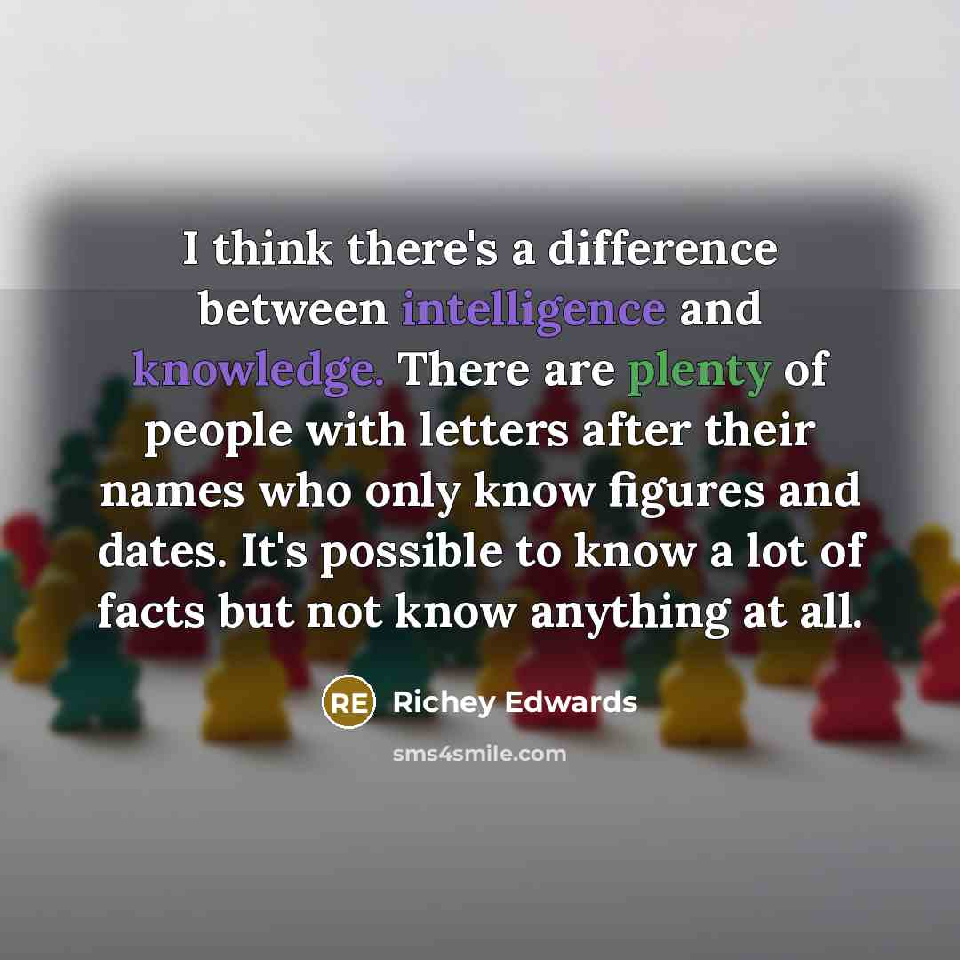 “I think there's a difference between intelligence and knowledge. There are plenty of people with letters after their names who only know figures and dates. It's possible to know a lot of facts but not know anything at all.” quote by Richey Edwards