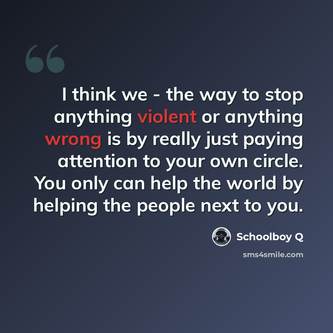 “I think we - the way to stop anything violent or anything wrong is by really just paying attention to your own circle. You only can help the world by helping the people next to you.” quote by Schoolboy Q
