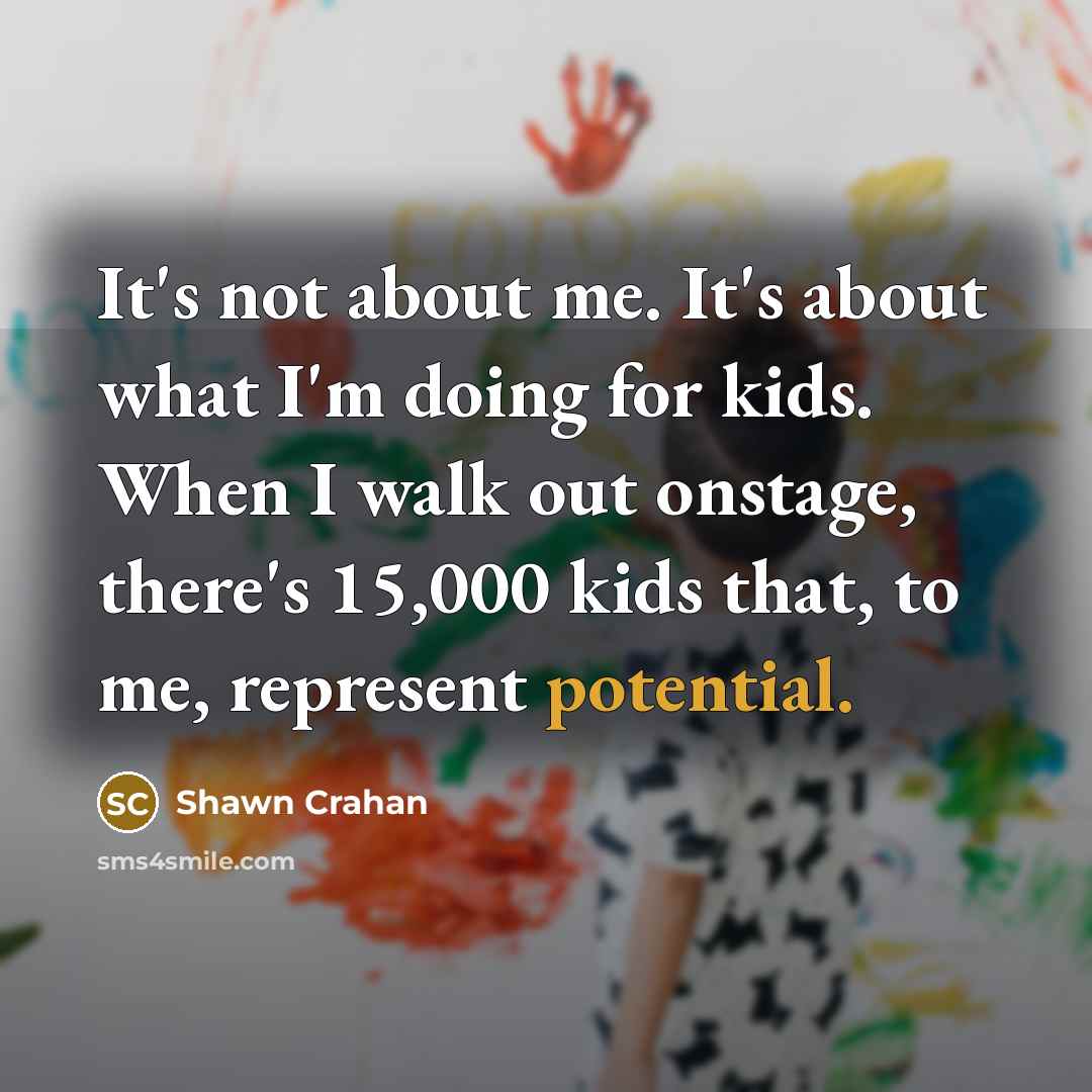 “It's not about me. It's about what I'm doing for kids. When I walk out onstage, there's 15,000 kids that, to me, represent potential.” quote by Shawn Crahan