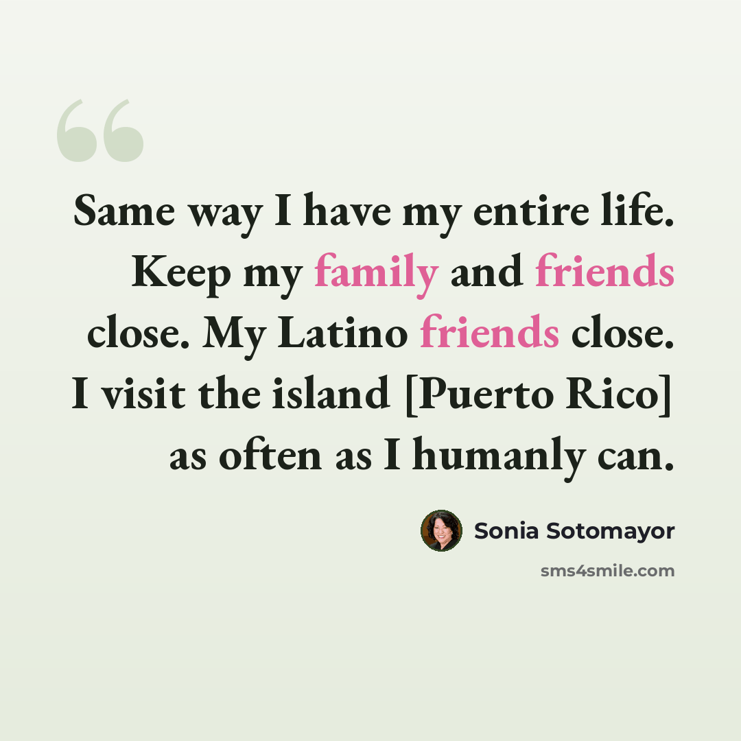 “Same way I have my entire life. Keep my family and friends close. My Latino friends close. I visit the island [Puerto Rico] as often as I humanly can.” quote by Sonia Sotomayor