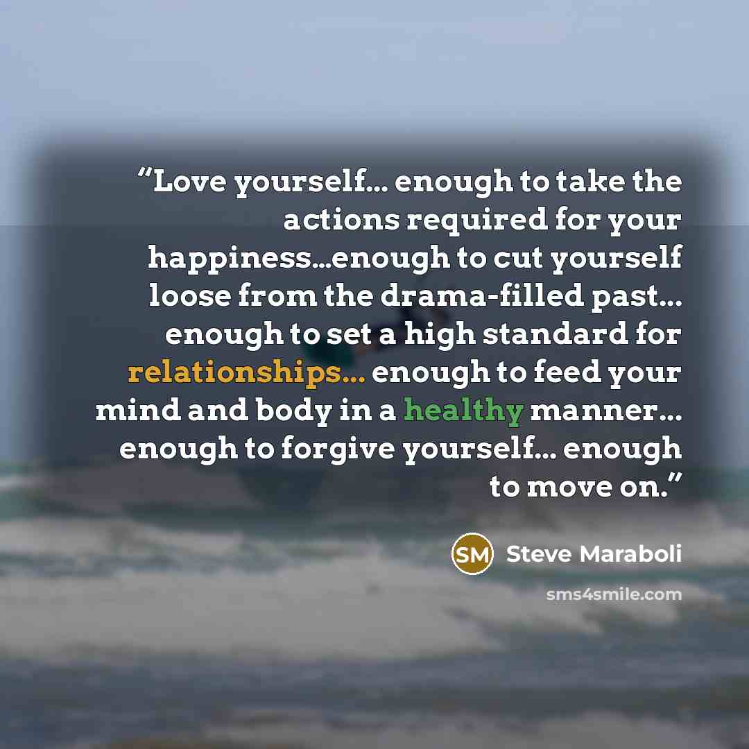 “Love yourself... enough to take the actions required for your happiness…enough to cut yourself loose from the drama-filled past... enough to set a high standard for relationships... enough to feed your mind and body in a healthy manner... enough to forgive yourself... enough to move on.” quote by Steve Maraboli